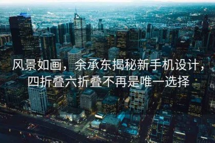 风景如画，余承东揭秘新手机设计，四折叠六折叠不再是唯一选择