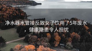 净水器水管接反致女子饮用了5年废水，健康隐患令人担忧