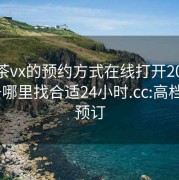 高端茶vx的预约方式在线打开20241124.去哪里找合适24小时.cc:高档茶饮预订