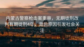 内蒙古警察枪击案重审，无期徒刑改判有期徒刑4年，背后原因引发社会关注